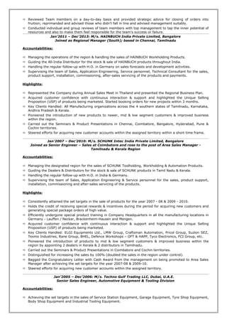  Reviewed Team members on a day-to-day basis and provided strategic advice for closing of orders into
fruition; reprimanded and advised those who didn’t fall in line and advised management suitably.
 Conducted individual and group reviews of team members with top management to tap the inner potential of
resources and also to make them feel responsible for the team’s success or failure.
Jan’2011 – Dec’2013: M/s. HAINBUCH India Private Limited, Bangalore
Joined as Regional Manager (South); based in Chennai, Tamilnadu
Accountabilities:
 Managing the operations of the region & handling the sales of HAINBUCH Workholding Products.
 Guiding the All-India Distributor for the stock & sale of HAINBUCH products throughout India.
 Handling the regular follow-up with H.O. in Germany on sales forecasts and development activities.
 Supervising the team of Sales, Application Engineering, Service personnel, Technical Consultant for the sales,
product support, installation, commissioning, after-sales servicing of the products and payments.
Highlights:
 Represented the Company during Annual Sales Meet in Thailand and presented the Regional Business Plan.
 Acquired customer confidence with continuous interaction & support and highlighted the Unique Selling
Proposition (USP) of products being marketed. Started booking orders for new projects within 3 months.
 Key Clients Handled: All Manufacturing organizations across the 4 southern states of Tamilnadu, Karnataka,
Andhra Pradesh & Kerala.
 Pioneered the introduction of new products to newer, mid & low segment customers & improved business
within the region.
 Carried out the Seminars & Product Presentations in Chennai, Coimbatore, Bangalore, Hyderabad, Pune &
Cochin territories.
 Steered efforts for acquiring new customer accounts within the assigned territory within a short time frame.
Jan’2007 – Dec’2010: M/s. SCHUNK Intec India Private Limited, Bangalore
Joined as Senior Engineer – Sales at Coimbatore and rose to the post of Area Sales Manager -
Tamilnadu & Kerala Region
Accountabilities:
 Managing the designated region for the sales of SCHUNK Toolholding, Workholding & Automation Products.
 Guiding the Dealers & Distributors for the stock & sale of SCHUNK products in Tamil Nadu & Kerala.
 Handling the regular follow-up with H.O. in India & Germany.
 Supervising the team of Sales, Application Engineering & Service personnel for the sales, product support,
installation, commissioning and after-sales servicing of the products.
Highlights:
 Consistently attained the set targets in the sale of products for the year 2007 - 08 & 2009 - 2010.
 Holds the credit of receiving special rewards & incentives during the period for acquiring new customers and
generating special package orders of high value.
 Efficiently undergone special product training in Company Headquarters in all the manufacturing locations in
Germany - Lauffen / Neckar, Brackenheim-Hausen and Mengen.
 Acquired customer confidence with continuous interaction & support and highlighted the Unique Selling
Proposition (USP) of products being marketed.
 Key Clients Handled: ELGI Equipments Ltd., LMW Group, Craftsman Automation, Pricol Group, Suzlon SEZ,
Texmo Industries, Rane Group, BHEL, Defence Workshops – OFT & HAPP, Tyco Electronics, FCI Group, etc.
 Pioneered the introduction of products to mid & low segment customers & improved business within the
region by appointing 2 dealers in Kerala & 2 distributors in Tamilnadu.
 Carried out the Seminars & Product Presentations in Coimbatore and Cochin territories.
 Distinguished for increasing the sales by 100% (doubled the sales in the region under control).
 Bagged the Congratulatory Letter with Cash Award from the management on being promoted to Area Sales
Manager after achieving the set targets for the year 2007-08 & 2009-10.
 Steered efforts for acquiring new customer accounts within the assigned territory.
Jan’2005 – Dec’2006: M/s. Techno Gulf Trading LLC, Dubai, U.A.E.
Senior Sales Engineer, Automotive Equipment & Tooling Division
Accountabilities:
 Achieving the set targets in the sales of Service Station Equipment, Garage Equipment, Tyre Shop Equipment,
Body Shop Equipment and Industrial Tooling Equipment.
 
