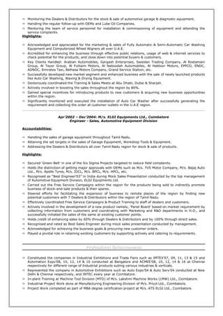 Monitoring the Dealers & Distributors for the stock & sale of automotive garage & diagnostic equipment.
 Handling the regular follow-up with OEMs and Lube Oil Companies.
 Mentoring the team of service personnel for installation & commissioning of equipment and attending the
service complaints.
Highlights:
 Acknowledged and appreciated for the marketing & sales of Fully Automatic & Semi-Automatic Car Washing
Equipment and Computerized Wheel Aligners all over U.A.E.
 Accredited for enhancing the business through effective public relations, usage of web & internet services to
check potential for the products, and close down into potential buyers & customers.
 Key Clients Handled: Arabian Automobiles, Gargash Enterprises, Swaidan Trading Company, Al Rostamani
Group, Al Tayer Group, Al Futtaim Motors, Al Naboodah Automobiles, Al Habtoor Motors, EPPCO, ENOC,
ADNOC, Emirates Taxi, Belhasa Motors Company, Grand Service Station, etc.
 Successfully developed new market segment and enhanced business with the sale of newly launched products
like Auto Car Washing, Waxing & Drying Equipment.
 Dexterously coordinated the Training & Sales Meets at Abu Dhabi, Dubai & Sharjah.
 Actively involved in boosting the sales throughout the region by 80%.
 Gained special incentives for introducing products to new customers & acquiring new business opportunities
within the region.
 Significantly monitored and executed the installation of Auto Car Washer after successfully generating the
requirement and collecting the order at customer outlets in the U.A.E region.
Apr’2002 – Dec’2004: M/s. ELGI Equipments Ltd., Coimbatore
Engineer - Sales, Automotive Equipment Division
Accountabilities:
 Handling the sales of garage equipment throughout Tamil Nadu.
 Attaining the set targets in the sales of Garage Equipment, Workshop Tools & Equipment.
 Addressing the Dealers & Distributors all over Tamil Nadu region for stock & sale of products.
Highlights:
 Secured ‘Green Belt’ in one of the Six Sigma Projects targeted to reduce field complaints.
 Holds the distinction of getting major approvals with OEMs such as M/s. TVS Motor Company, M/s. Bajaj Auto
Ltd., M/s. Apollo Tyres, M/s. IOCL, M/s. BPCL, M/s. HPCL, etc.
 Recognised as “Best Engineer’03” in India during Mock Sales Presentation conducted by the top management
of Automotive Equipment Division, ELGI Equipments Ltd.
 Carried out the Free Service Campaigns within the region for the products being sold to indirectly promote
business of stock-and-sale products & their spares.
 Steered efforts for facilitating the expansion of business to remote places of the region by finding new
potential customers with 7 Dealers & Distributors within the region of Tamil Nadu.
 Effectively coordinated Free Service Campaigns & Product Training to staff of dealers and customers.
 Actively involved in the development of a new product namely, ‘Panel Board’ based on market requirement by
collecting information from customers and coordinating with Marketing and R&D departments in H.O., and
successfully initiated the sales of the same at existing customer points.
 Holds credit of enhancing sales by 60% through Dealers & Distributors and by 100% through direct sales.
 Recognised and rated as Best Sales Engineer during mock sales presentation conducted by management.
 Acknowledged for achieving the business goals & procuring new customer orders.
 Played a pivotal role in retaining existing customers by supporting actively and catering to requirements.
Professional EnhancementsProfessional Enhancements
 Constituted the companies in Industrial Exhibitions and Trade Fairs such as IMTEX’07, 09, 11, 13 & 15 and
Automation Expo’08, 10, 12, 14 & 16 conducted at Bangalore and ACMEE’08, 10, 12, 14 & 16 at Chennai
respectively for different range of Industrial products suiting various industries & verticals.
 Represented the company in Automotive Exhibitions such as Auto Expo’04 & Auto Serv’04 conducted at New
Delhi & Chennai respectively, and INTEC every year at Coimbatore.
 In-plant Training at Machine Tool Division (MTD) of M/s. Lakshmi Machine Works (LMW) Ltd., Coimbatore.
 Industrial Project Work done at Manufacturing Engineering Division of M/s. Pricol Ltd., Coimbatore.
 Project Work completed as part of MBA degree certification project at M/s. ATS ELGI Ltd., Coimbatore.
 