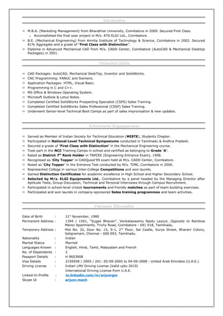 ScholasticsScholastics
 M.B.A. (Marketing Management) from Bharathiar University, Coimbatore in 2009. Secured First Class.
o Accomplished the final year project in M/s. ATS ELGI Ltd., Coimbatore.
 B.E. (Mechanical Engineering) from Amrita Institute of Technology & Science, Coimbatore in 2002. Secured
81% Aggregate and a grade of “First Class with Distinction”.
 Diploma in Advanced Mechanical CAD from M/s. CADD Center, Coimbatore (AutoCAD & Mechanical Desktop
Packages) in 2001.
Technical SkillsTechnical Skills
 CAD Packages: AutoCAD, Mechanical DeskTop, Inventor and SolidWorks.
 CNC Programming: FANUC and Siemens.
 Application Packages: HTML, Visual Basic.
 Programming in C and C++.
 MS Office & Windows Operating System.
 Microsoft Outlook & Lotus Notes.
 Completed Certified SolidWorks Prospecting Specialist (CSPS) Sales Training.
 Completed Certified SolidWorks Sales Professional (CSSP) Sales Training.
 Underwent Senior-level Technical Boot Camps as part of sales improvisation & new updates.
Extramural EngagementsExtramural Engagements
 Served as Member of Indian Society for Technical Education (MISTE), Students Chapter.
 Participated in National Level Technical Symposiums conducted in Tamilnadu & Andhra Pradesh.
 Secured a grade of ‘First Class with Distinction’ in the Mechanical Engineering course.
 Took part in the NCC Training Camps in school and certified as belonging to Grade ‘A’.
 Rated as District 7th
Rank Holder in TNPCEE (Engineering Entrance Exam), 1998.
 Recognised as ‘City Topper’ in CADQuest’99 exam held at M/s. CADD Center, Coimbatore.
 Noted as ‘City Topper’ in the Entrance Test conducted by M/s. TIME, Coimbatore in 2000.
 Represented College in various Inter-College Competitions and won laurels.
 Gained Distinction Certificates for academic excellence in High School and Higher Secondary School.
 Selected by M/s. ELGI Equipments Ltd., Coimbatore by a panel headed by the Managing Director after
Aptitude Tests, Group Discussion, Technical and Personal Interviews through Campus Recruitment.
 Participated in school-level cricket tournaments and friendly matches as part of team-building exercises.
 Participated and won laurels in company-sponsored Sales training programmes and team activities.
Personal SilhouettePersonal Silhouette
Date of Birth : 21st
November, 1980
Permanent Address : 1394 / 1541, “Sugee Bhavan”, Venkataswamy Naidu Layout, Opposite to Rainbow
Manor Apartments, Trichy Road, Coimbatore - 641 018, Tamilnadu.
Temporary Address : Plot No. 32, Door No. 15, S-1, 2nd
Floor, Sai Castle, Surya Street, Bharani Colony,
Saligramam, Chennai - 600 093, Tamilnadu.
Nationality : Indian
Marital Status : Married
Languages Known : English, Hindi, Tamil, Malayalam and French
No. of Dependants : 2
Passport Details : H 9603908
Visa Details : 2195958 / 2005 / 201: 05-09-2005 to 04-09-2008 - United Arab Emirates (U.A.E.)
Driving License : Indian LMV Driving License (Valid upto 2019)
International Driving License from U.A.E.
Linked-In Profile : in.linkedin.com/in/arjunrgm
Skype Id : arjunr.mech
 