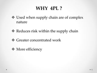 10
WHY 4PL ?
 Used when supply chain are of complex
nature
 Reduces risk within the supply chain
 Greater concentrated work
 More efficiency
 