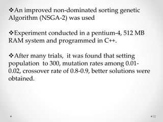 22
An improved non-dominated sorting genetic
Algorithm (NSGA-2) was used
Experiment conducted in a pentium-4, 512 MB
RAM system and programmed in C++.
After many trials, it was found that setting
population to 300, mutation rates among 0.01-
0.02, crossover rate of 0.8-0.9, better solutions were
obtained.
 