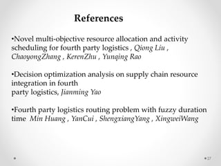 27
References
•Novel multi-objective resource allocation and activity
scheduling for fourth party logistics , Qiong Liu ,
ChaoyongZhang , KerenZhu , Yunqing Rao
•Decision optimization analysis on supply chain resource
integration in fourth
party logistics, Jianming Yao
•Fourth party logistics routing problem with fuzzy duration
time Min Huang , YanCui , ShengxiangYang , XingweiWang
 