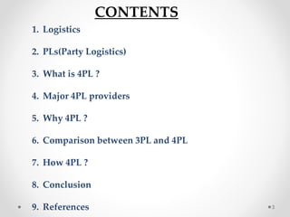 CONTENTS
1. Logistics
2. PLs(Party Logistics)
3. What is 4PL ?
4. Major 4PL providers
5. Why 4PL ?
6. Comparison between 3PL and 4PL
7. How 4PL ?
8. Conclusion
9. References 3
 