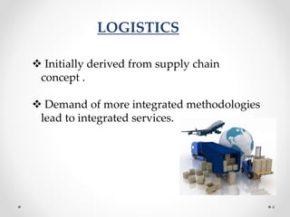 LOGISTICS
 Initially derived from supply chain
concept .
 Demand of more integrated methodologies
lead to integrated services.
4
 