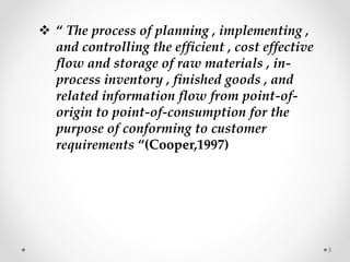  “ The process of planning , implementing ,
and controlling the efficient , cost effective
flow and storage of raw materials , in-
process inventory , finished goods , and
related information flow from point-of-
origin to point-of-consumption for the
purpose of conforming to customer
requirements “(Cooper,1997)
5
 