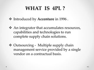 WHAT IS 4PL ?
 Introduced by Accenture in 1996 .
 An integrator that accumulates resources,
capabilities and technologies to run
complete supply chain solutions.
 Outsourcing - Multiple supply chain
management service provided by a single
vendor on a contractual basis.
8
 