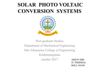 SOLAR PHOTO VOLTAIC
CONVERSION SYSTEMS
Post-graduate Studies
Department of Mechanical Engineering
Mar Athanasius College of Engineering
Kothamangalam
october 2017 ARJUN SIBI
S1 THERMAL
ROLL NO:08
 