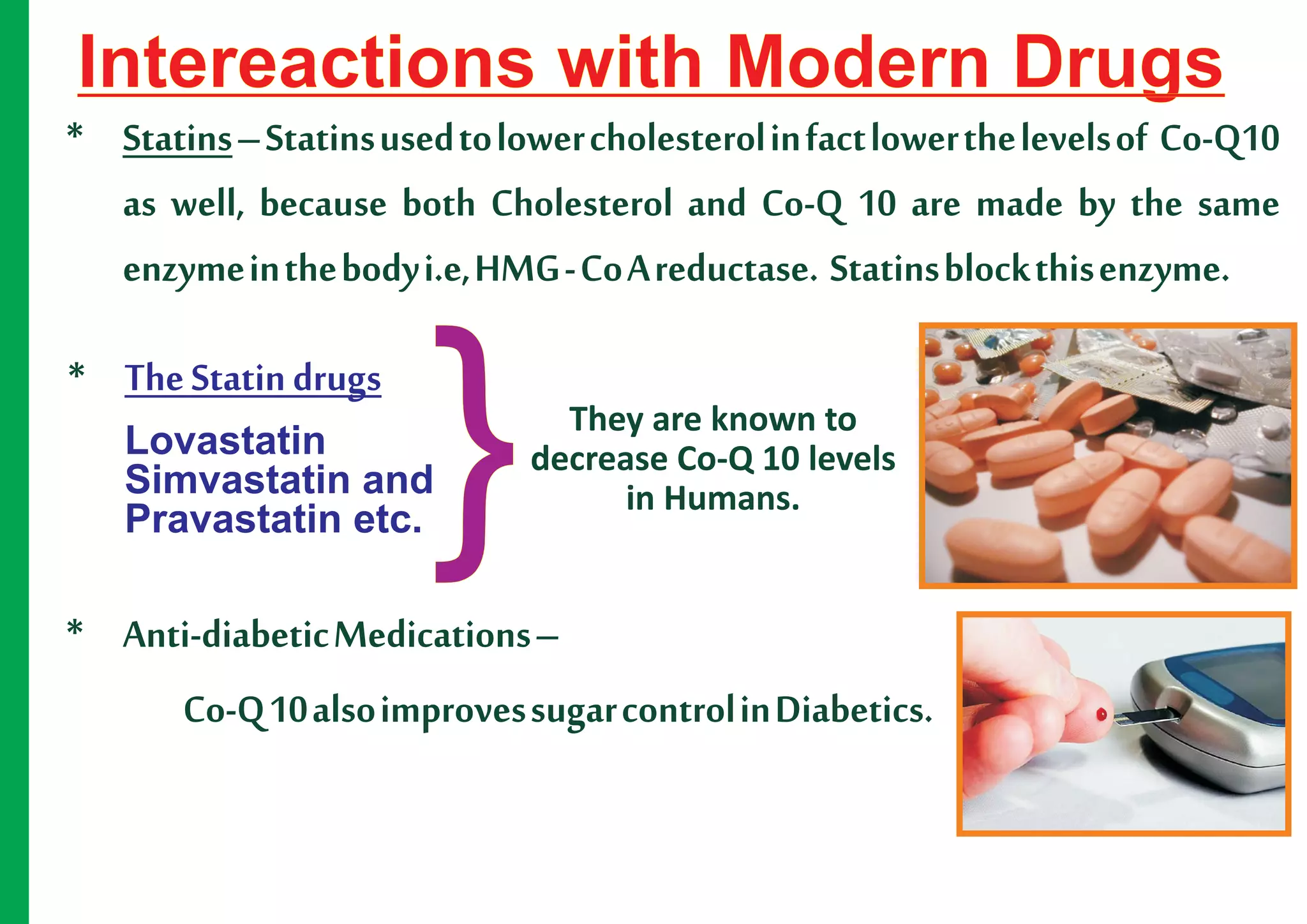 Intereactions with Modern Drugs
* Statins – Statins used to lower cholesterol in fact lower the levels of Co-Q10
  as well, because both Cholesterol and Co-Q 10 are made by the same
  enzyme in the body i.e, HMG - Co A reductase. Statins block this enzyme.
* The Statin drugs
   Lovastatin
   Simvastatin and
   Pravastatin etc.    }
* Anti-diabetic Medications –
                                They are known to
                              decrease Co-Q 10 levels
                                    in Humans.




     Co-Q 10 also improves sugar control in Diabetics.
 