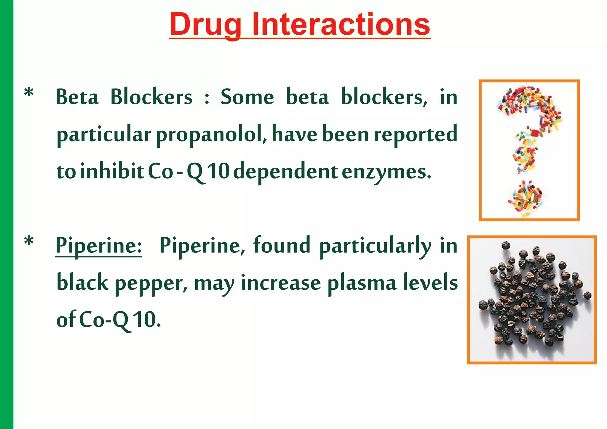 Drug Interactions

* Beta Blockers : Some beta blockers, in
  particular propanolol, have been reported
  to inhibit Co - Q 10 dependent enzymes.

* Piperine: Piperine, found particularly in
  black pepper, may increase plasma levels
  of Co-Q 10.
 