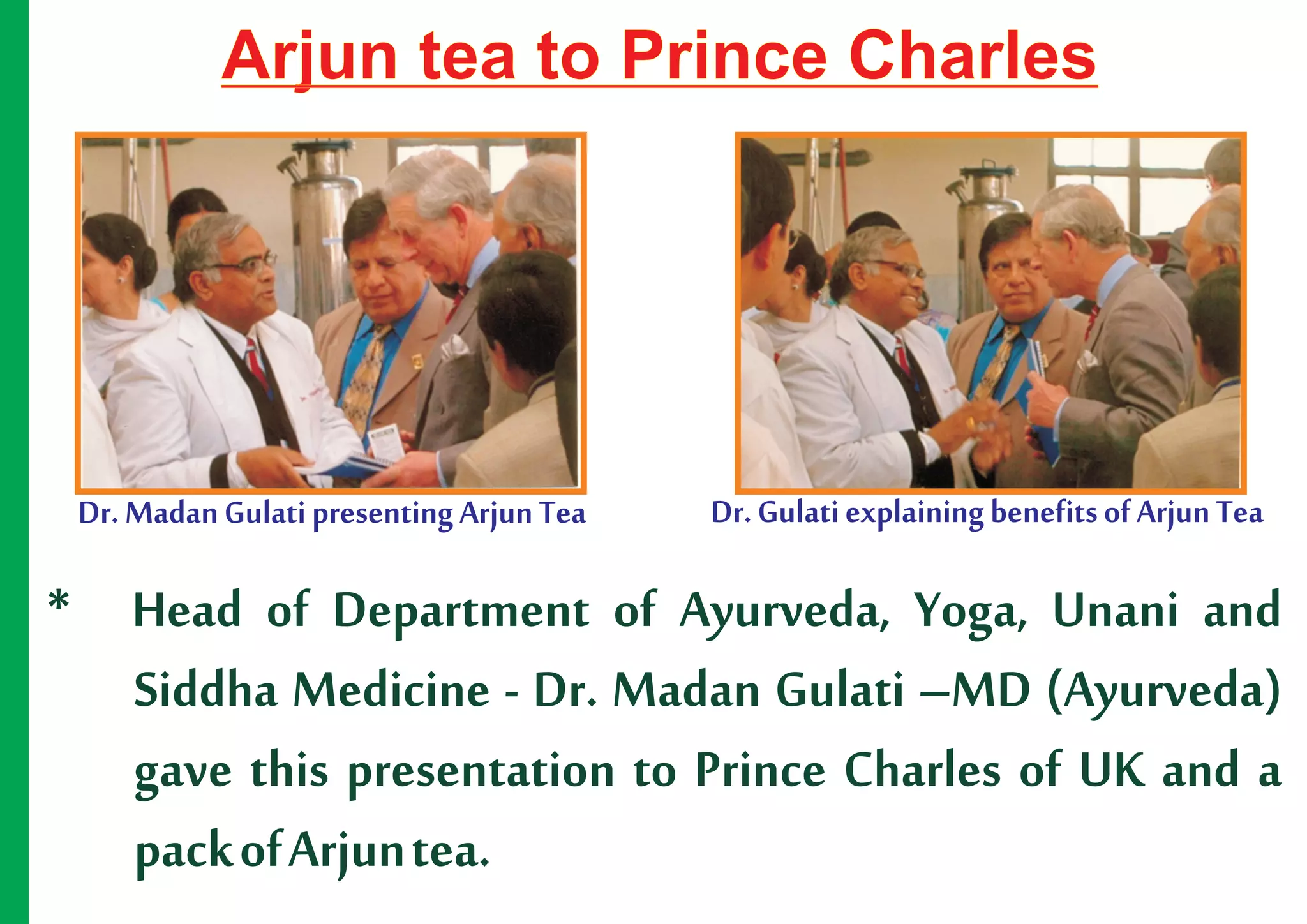 Arjun tea to Prince Charles




 Dr. Madan Gulati presenting Arjun Tea   Dr. Gulati explaining benefits of Arjun Tea

* Head of Department of Ayurveda, Yoga, Unani and
  Siddha Medicine - Dr. Madan Gulati –MD (Ayurveda)
  gave this presentation to Prince Charles of UK and a
  pack of Arjun tea.
 