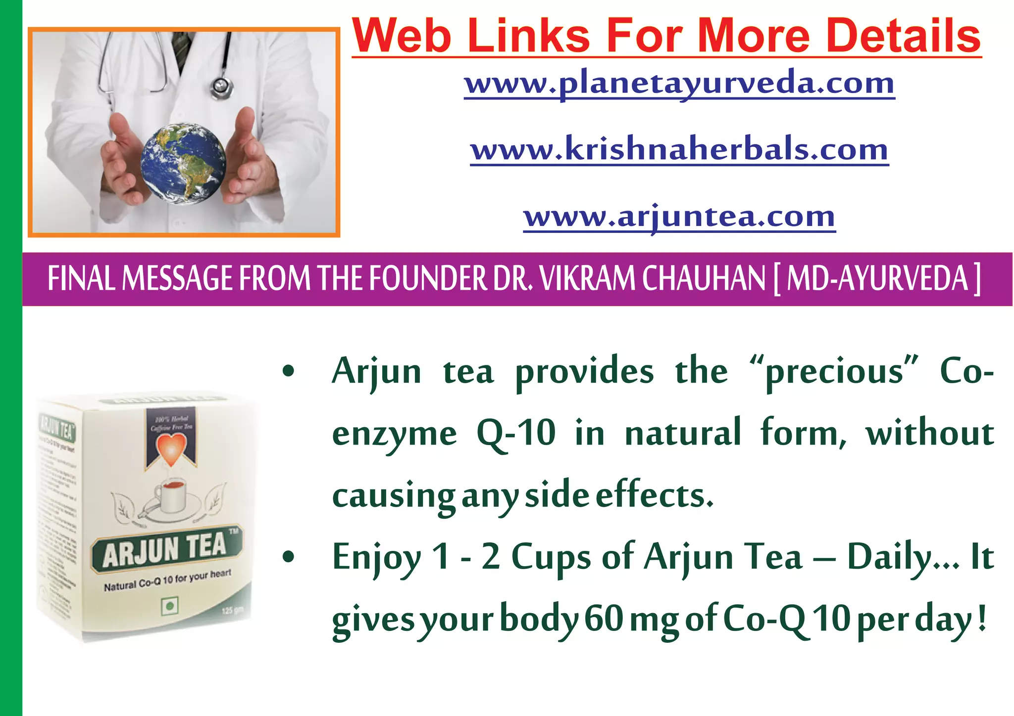 Web Links For More Details
                         www.planetayurveda.com
                         www.krishnaherbals.com
                           www.arjuntea.com
FINAL MESSAGE FROM THE FOUNDER DR. VIKRAM CHAUHAN [ MD-AYURVEDA ]
                • Arjun tea provides the “precious” Co-
                  enzyme Q-10 in natural form, without
                  causing any side effects.
                • Enjoy 1 - 2 Cups of Arjun Tea – Daily... It
                  gives your body 60 mg of Co-Q 10 per day !
 