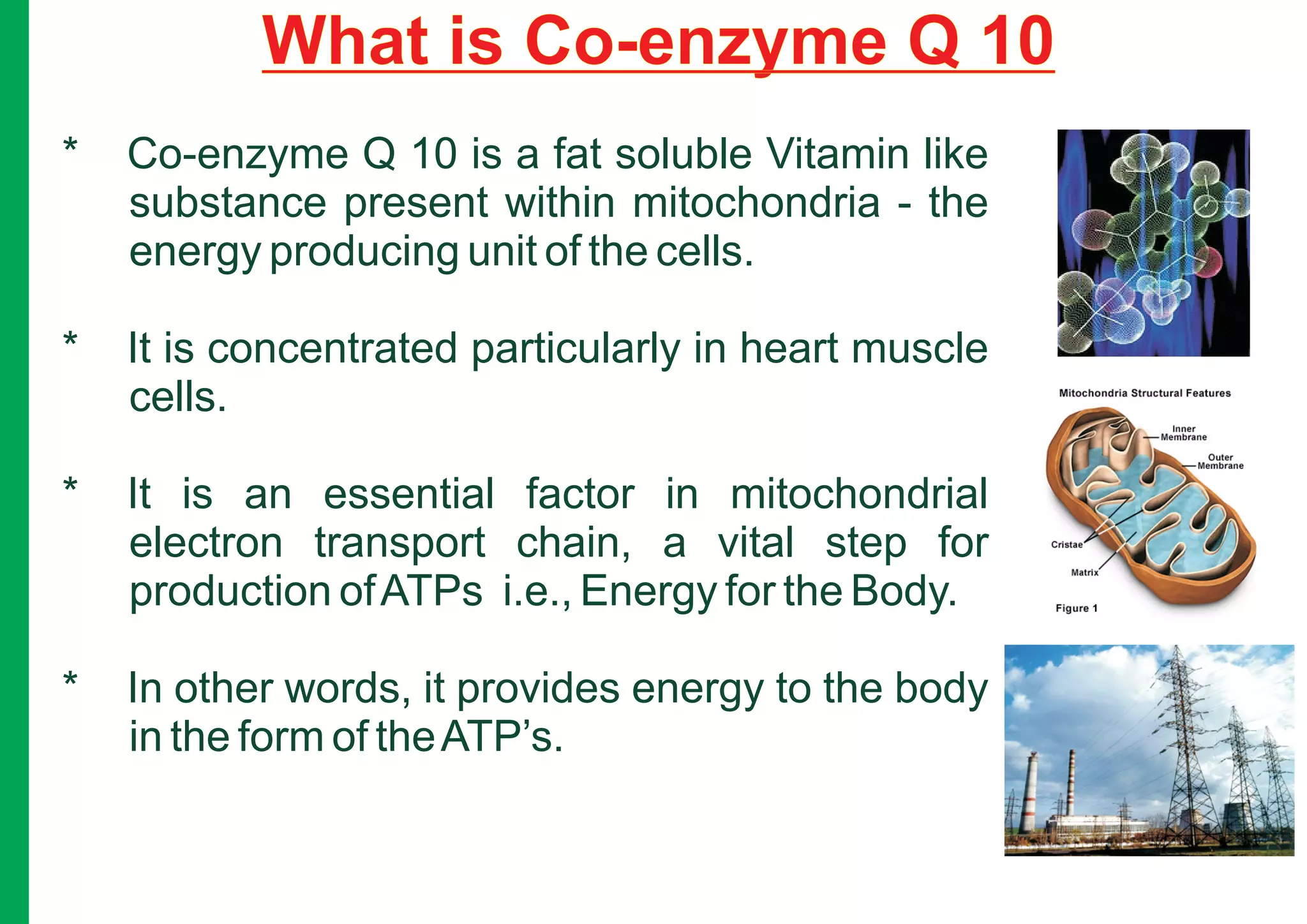 What is Co-enzyme Q 10
*   Co-enzyme Q 10 is a fat soluble Vitamin like
    substance present within mitochondria - the
    energy producing unit of the cells.

*   It is concentrated particularly in heart muscle
    cells.

*   It is an essential factor in mitochondrial
    electron transport chain, a vital step for
    production of ATPs i.e., Energy for the Body.

*   In other words, it provides energy to the body
    in the form of the ATP’s.
 