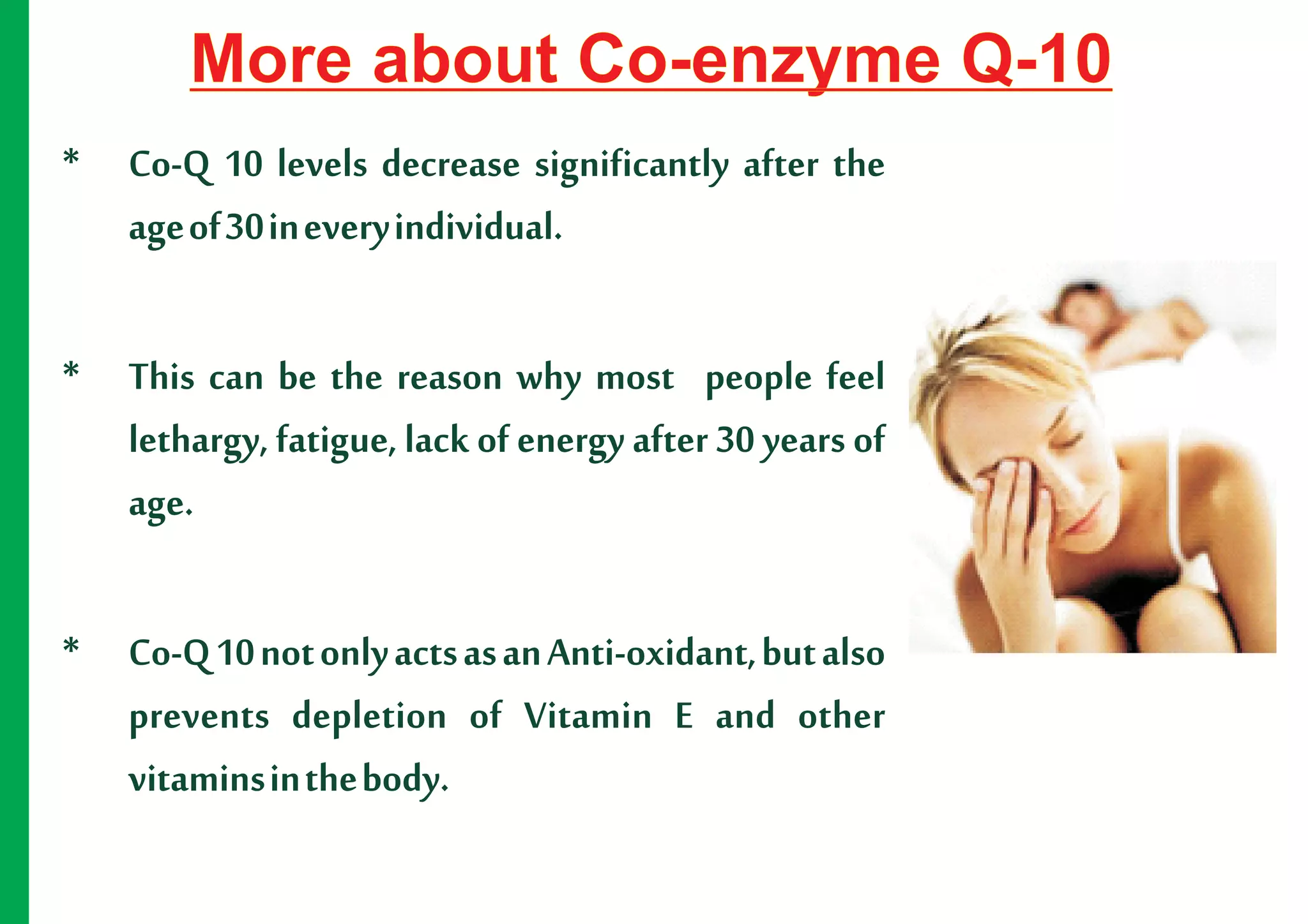 More about Co-enzyme Q-10
* Co-Q 10 levels decrease significantly after the
  age of 30 in every individual.

* This can be the reason why most people feel
  lethargy, fatigue, lack of energy after 30 years of
  age.

* Co-Q 10 not only acts as an Anti-oxidant, but also
  prevents depletion of Vitamin E and other
  vitamins in the body.
 