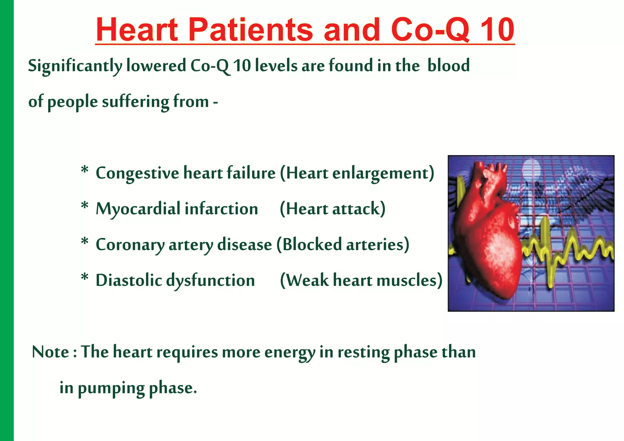 Heart Patients and Co-Q 10
Significantly lowered Co-Q 10 levels are found in the blood
of people suffering from -

       * Congestive heart failure (Heart enlargement)
       * Myocardial infarction (Heart attack)
       * Coronary artery disease (Blocked arteries)
       * Diastolic dysfunction (Weak heart muscles)

Note : The heart requires more energy in resting phase than
   in pumping phase.
 