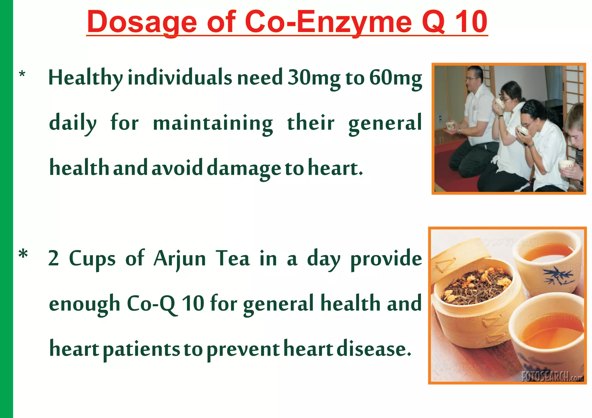 Dosage of Co-Enzyme Q 10
*   Healthy individuals need 30mg to 60mg
    daily for maintaining their general
    health and avoid damage to heart.

* 2 Cups of Arjun Tea in a day provide
  enough Co-Q 10 for general health and
  heart patients to prevent heart disease.
 