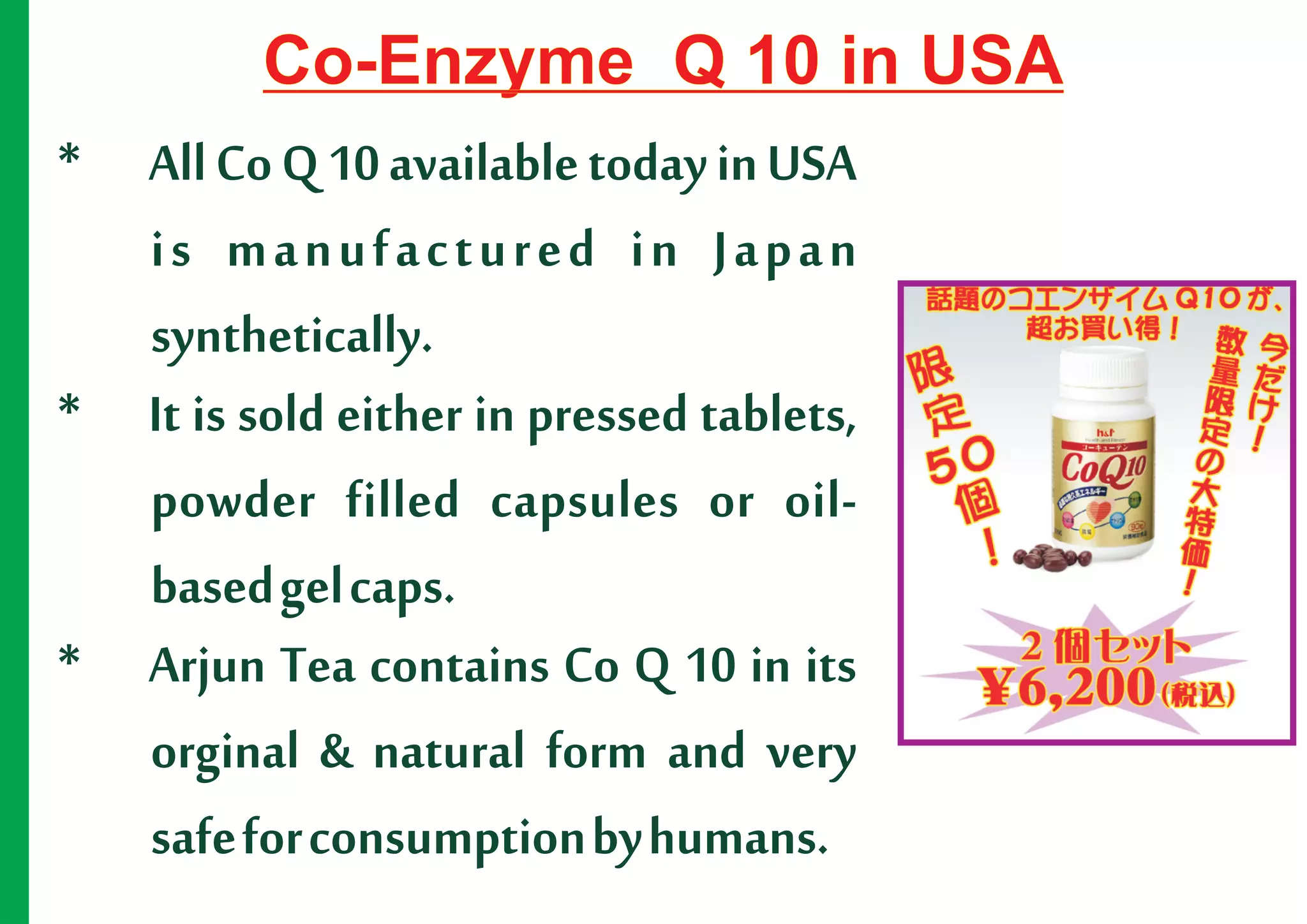 Co-Enzyme Q 10 in USA
* All Co Q 10 available today in USA
  is manufactured in Japan
  synthetically.
* It is sold either in pressed tablets,
  powder filled capsules or oil-
  based gel caps.
* Arjun Tea contains Co Q 10 in its
  orginal & natural form and very
  safe for consumption by humans.
 