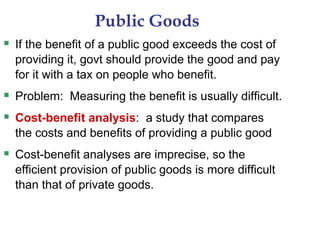 Public Goods
 If the benefit of a public good exceeds the cost of
providing it, govt should provide the good and pay
for it with a tax on people who benefit.
 Problem: Measuring the benefit is usually difficult.
 Cost-benefit analysis: a study that compares
the costs and benefits of providing a public good
 Cost-benefit analyses are imprecise, so the
efficient provision of public goods is more difficult
than that of private goods.
 