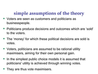 simple assumptions of the theory
 Voters are seen as customers and politicians as
businesspeople.
 Politicians produce decisions and outcomes which are ‘sold'
to the voters.
 The ‘money' for which these political decisions are sold is
votes.
 Voters, politicians are assumed to be rational utility
maximisers, aiming for their own personal gain.
 In the simplest public choice models it is assumed that
politicians' utility is achieved through winning votes.
 They are thus vote maximisers.
 