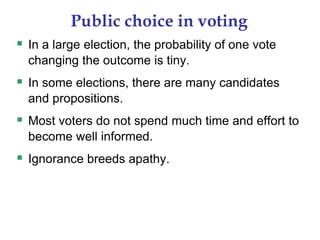 Public choice in voting
 In a large election, the probability of one vote
changing the outcome is tiny.
 In some elections, there are many candidates
and propositions.
 Most voters do not spend much time and effort to
become well informed.
 Ignorance breeds apathy.
 