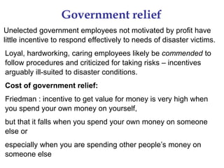 Government relief
Unelected government employees not motivated by profit have
little incentive to respond effectively to needs of disaster victims.
Loyal, hardworking, caring employees likely be commended to
follow procedures and criticized for taking risks – incentives
arguably ill-suited to disaster conditions.
Cost of government relief:
Friedman : incentive to get value for money is very high when
you spend your own money on yourself,
but that it falls when you spend your own money on someone
else or
especially when you are spending other people’s money on
someone else
 
