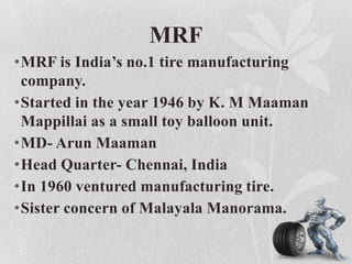 MRF
•MRF is India’s no.1 tire manufacturing
company.
•Started in the year 1946 by K. M Maaman
Mappillai as a small toy balloon unit.
•MD- Arun Maaman
•Head Quarter- Chennai, India
•In 1960 ventured manufacturing tire.
•Sister concern of Malayala Manorama.

 