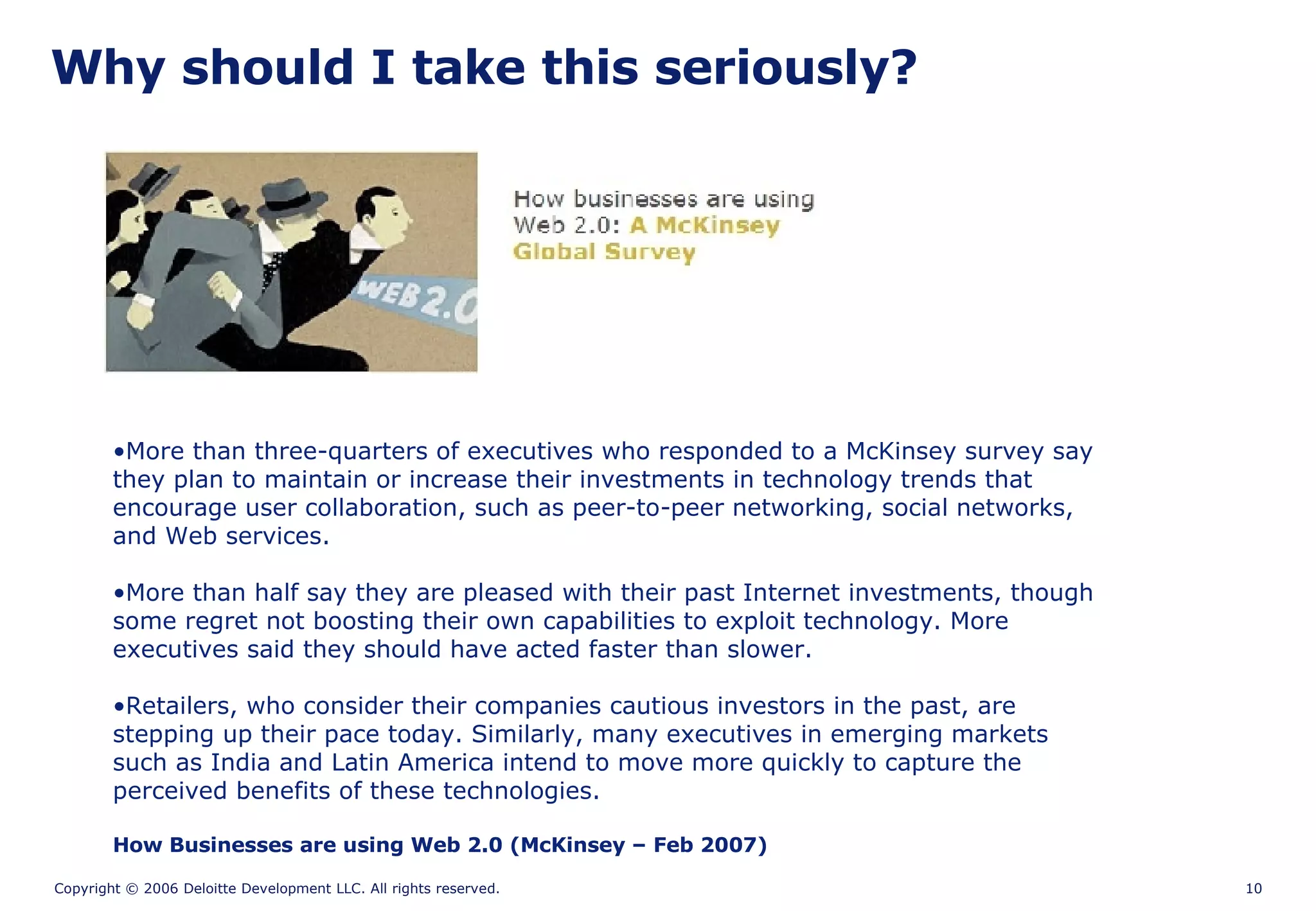 More than three-quarters of executives who responded to a McKinsey survey say they plan to maintain or increase their investments in technology trends that encourage user collaboration, such as peer-to-peer networking, social networks, and Web services.  More than half say they are pleased with their past Internet investments, though some regret not boosting their own capabilities to exploit technology. More executives said they should have acted faster than slower.  Retailers, who consider their companies cautious investors in the past, are stepping up their pace today. Similarly, many executives in emerging markets such as India and Latin America intend to move more quickly to capture the perceived benefits of these technologies.   How Businesses are using Web 2.0 (McKinsey – Feb 2007) Why should I take this seriously? 