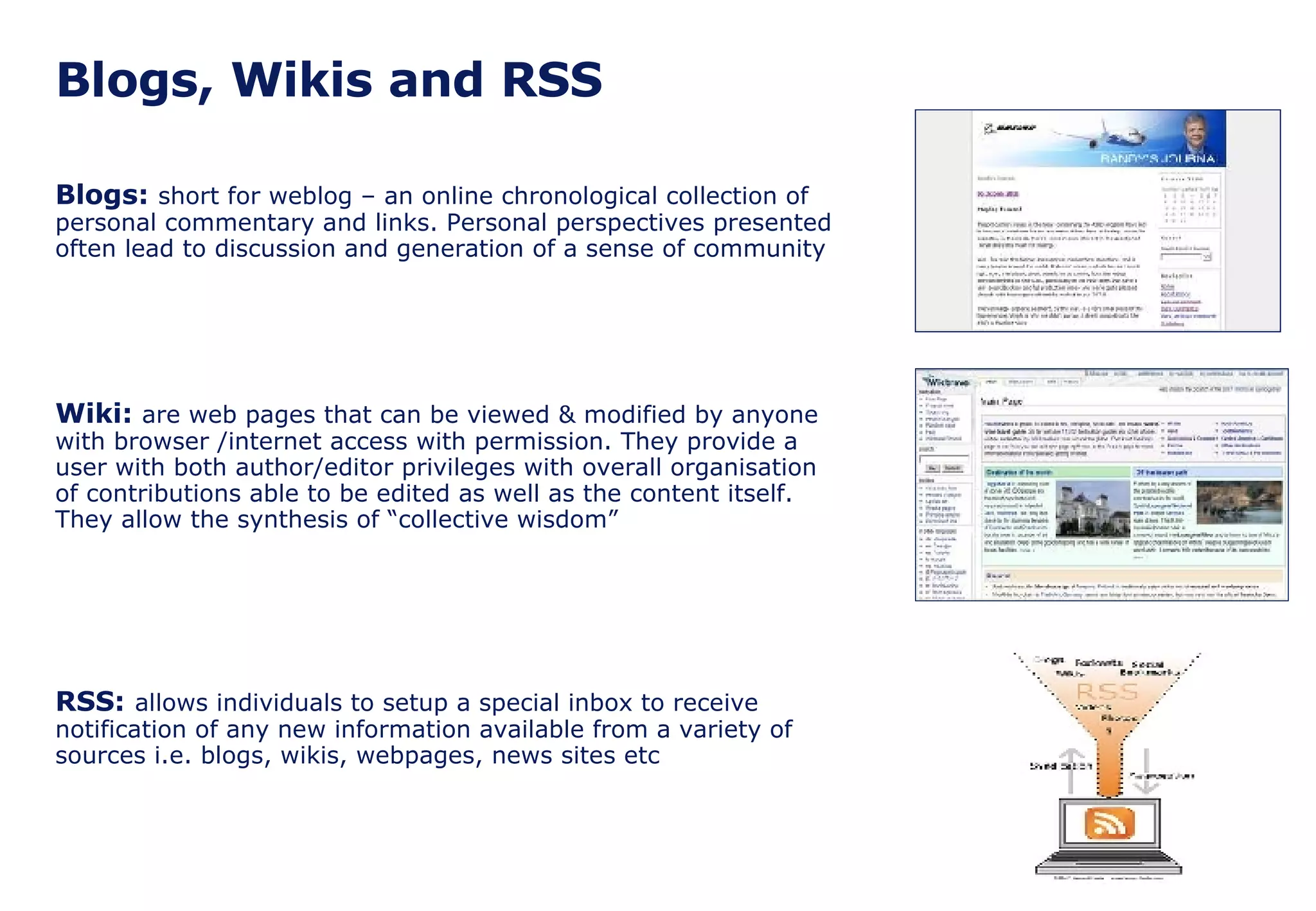 Blogs, Wikis and RSS Blogs:  short for weblog – an online chronological collection of personal commentary and links. Personal perspectives presented often lead to discussion and generation of a sense of community Wiki:  are web pages that can be viewed & modified by anyone with browser /internet access with permission. They provide a user with both author/editor privileges with overall organisation of contributions able to be edited as well as the content itself. They allow the synthesis of “collective wisdom” RSS:   allows individuals to setup a special inbox to receive notification of any new information available from a variety of sources i.e. blogs, wikis, webpages, news sites etc 