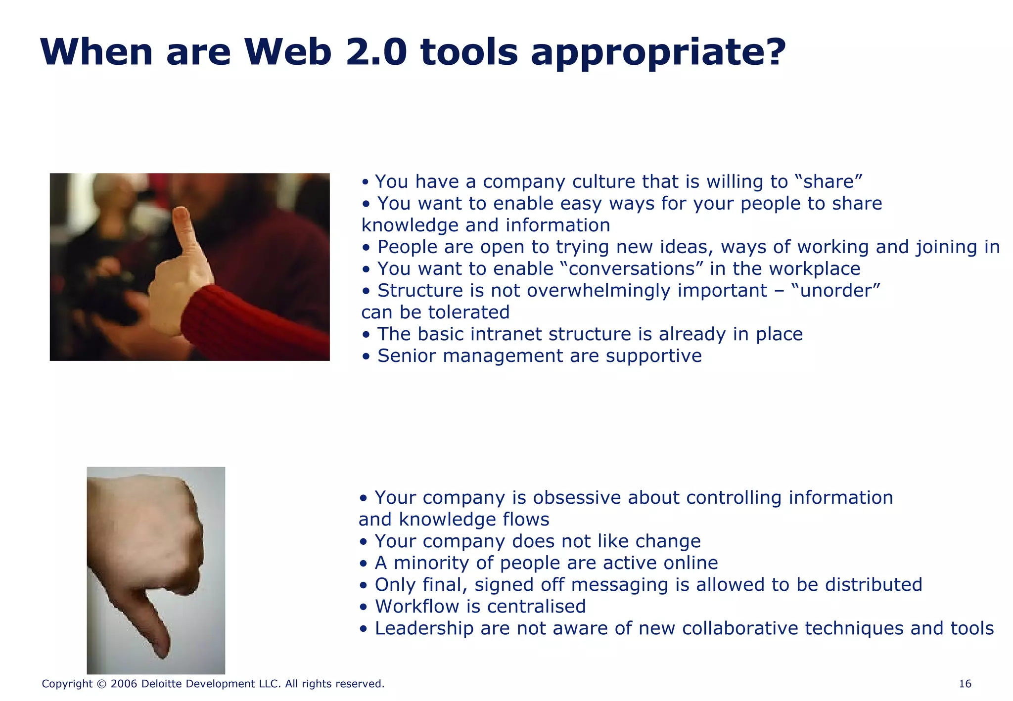 When are Web 2.0 tools appropriate? You have a company culture that is willing to “share” You want to enable easy ways for your people to share knowledge and information People are open to trying new ideas, ways of working and joining in You want to enable “conversations” in the workplace Structure is not overwhelmingly important – “unorder”  can be tolerated The basic intranet structure is already in place Senior management are supportive Your company is obsessive about controlling information and knowledge flows Your company does not like change A minority of people are active online Only final, signed off messaging is allowed to be distributed Workflow is centralised Leadership are not aware of new collaborative techniques and tools 