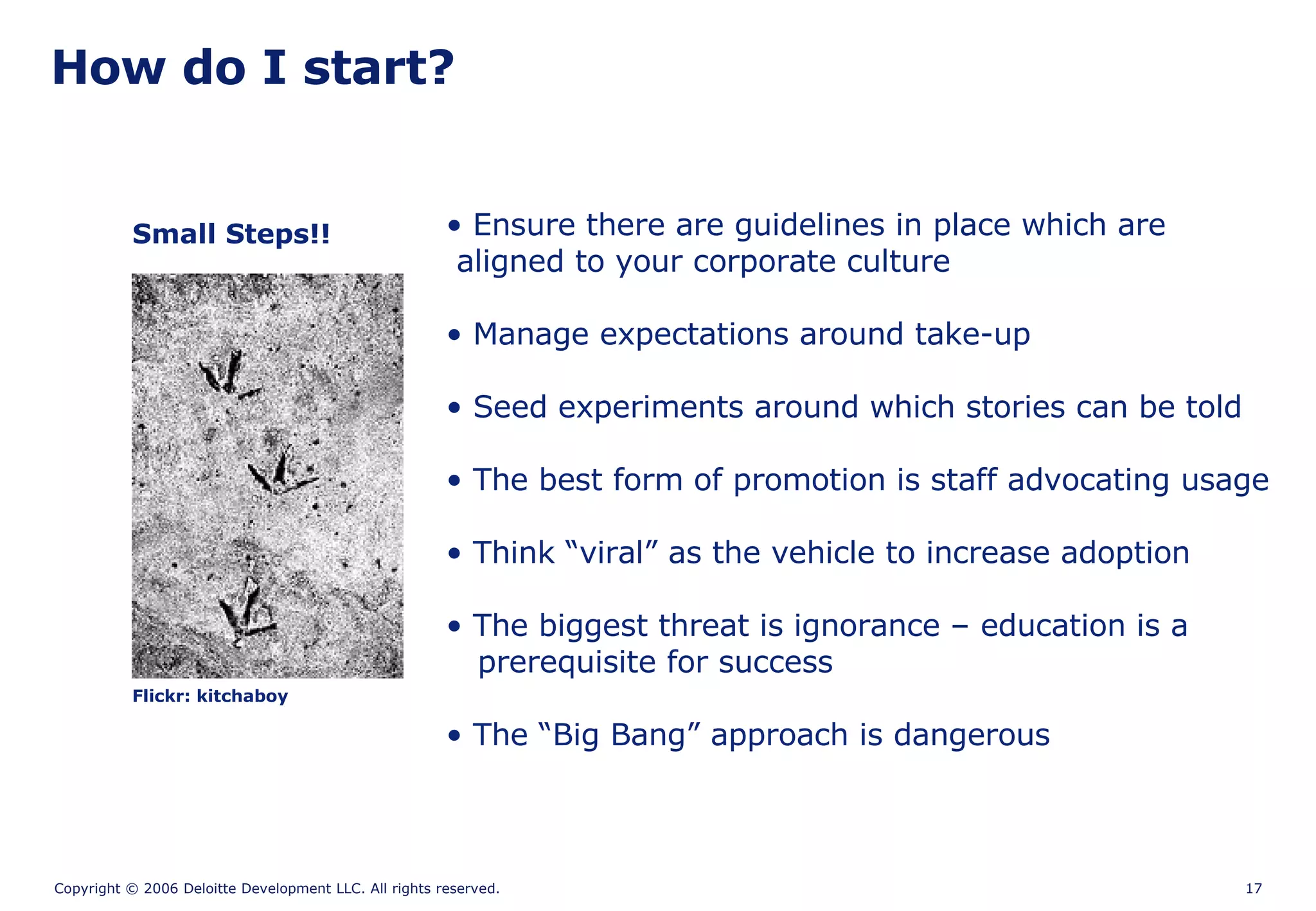 How do I start? Flickr: kitchaboy Small Steps!! Ensure there are guidelines in place which are  aligned to your corporate culture Manage expectations around take-up   Seed experiments around which stories can be told The best form of promotion is staff advocating usage Think “viral” as the vehicle to increase adoption The biggest threat is ignorance – education is a   prerequisite for success The “Big Bang” approach is dangerous  