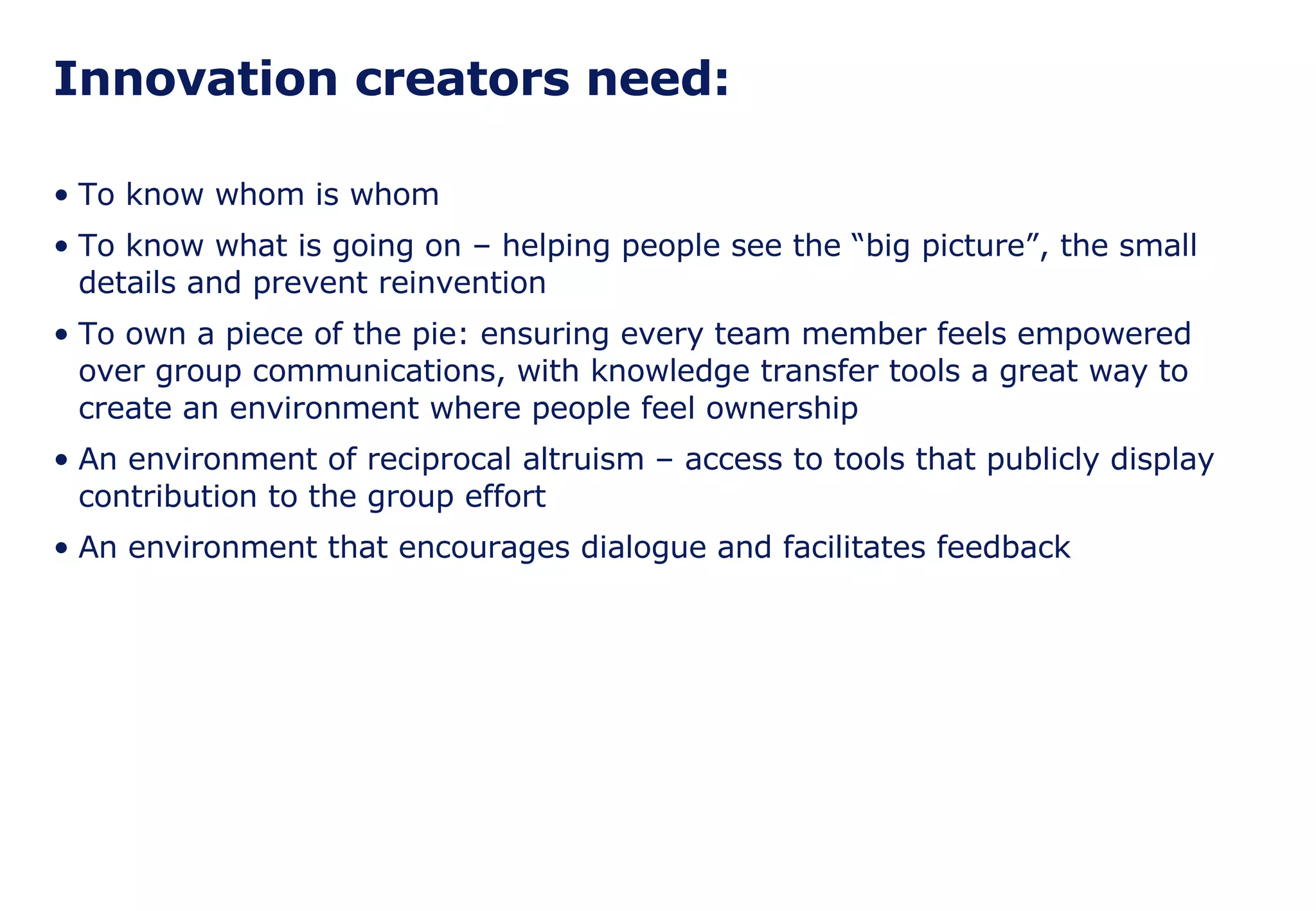 Innovation creators need: To know whom is whom To know what is going on – helping people see the “big picture”, the small details and prevent reinvention To own a piece of the pie: ensuring every team member feels empowered over group communications, with knowledge transfer tools a great way to create an environment where people feel ownership An environment of reciprocal altruism – access to tools that publicly display contribution to the group effort An environment that encourages dialogue and facilitates feedback 