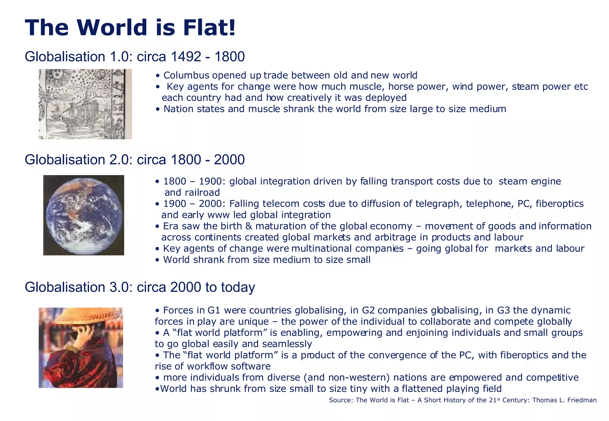 The World is Flat! Globalisation 1.0: circa 1492 - 1800 Globalisation 2.0: circa 1800 - 2000 Globalisation 3.0: circa 2000 to today Source: The World is Flat – A Short History of the 21 st  Century: Thomas L. Friedman Columbus opened up trade between old and new world Key agents for change were how much muscle, horse power, wind power, steam power etc   each country had and how creatively it was deployed Nation states and muscle shrank the world from size large to size medium 1800 – 1900: global integration driven by falling transport costs due to  steam engine   and railroad  1900 – 2000: Falling telecom costs due to diffusion of telegraph, telephone, PC, fiberoptics   and early www led global integration Era saw the birth & maturation of the global economy – movement of goods and information   across continents created global markets and arbitrage in products and labour Key agents of change were multinational companies – going global for  markets and labour World shrank from size medium to size small Forces in G1 were countries globalising, in G2 companies globalising, in G3 the dynamic forces in play are unique – the power of the individual to collaborate and compete globally A “flat world platform” is enabling, empowering and enjoining individuals and small groups to go global easily and seamlessly The “flat world platform” is a product of the convergence of the PC, with fiberoptics and the  rise of workflow software more individuals from diverse (and non-western) nations are empowered and competitive  World has shrunk from size small to size tiny with a flattened playing field 