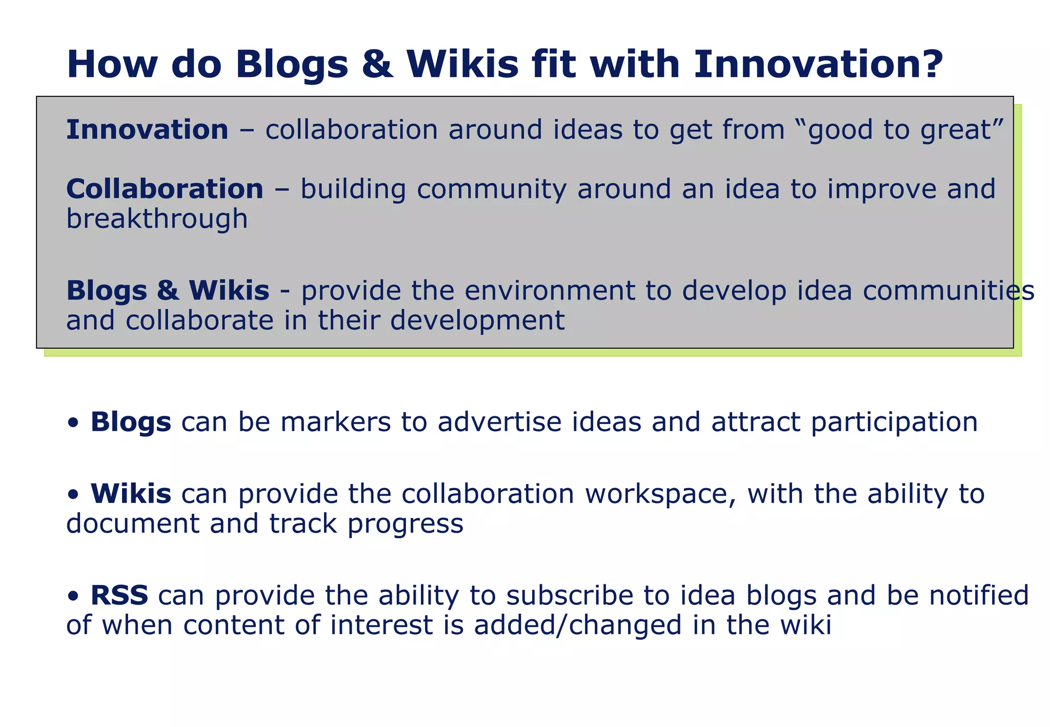 How do Blogs & Wikis fit with Innovation? Innovation  – collaboration around ideas to get from “good to great” Collaboration  – building community around an idea to improve and breakthrough Blogs & Wikis  - provide the environment to develop idea communities and collaborate in their development Blogs  can be markers to advertise ideas and attract participation Wikis  can provide the collaboration workspace, with the ability to document and track progress RSS  can provide the ability to subscribe to idea blogs and be notified of when content of interest is added/changed in the wiki  
