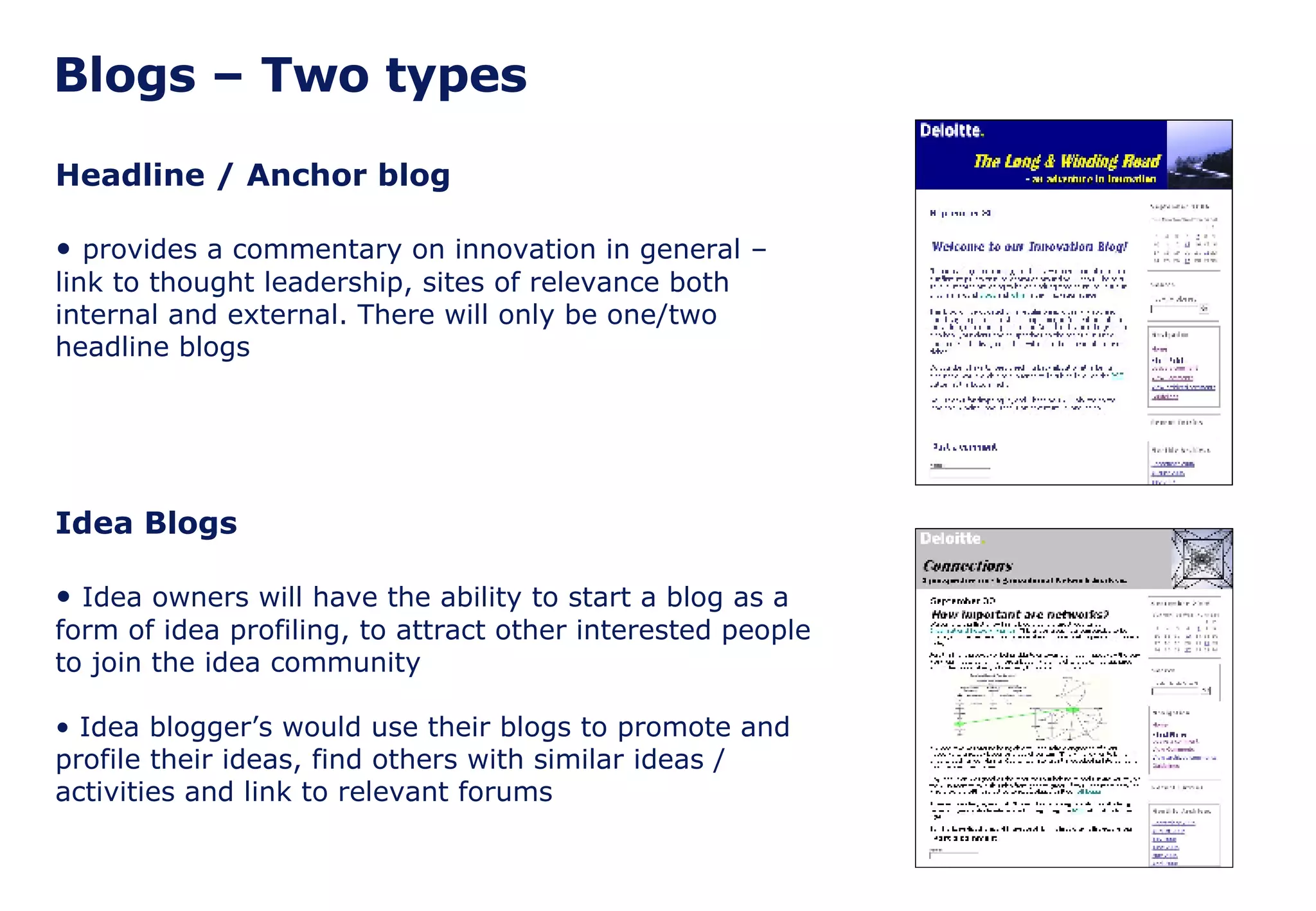 Blogs – Two types Headline / Anchor blog provides a commentary on innovation in general – link to thought leadership, sites of relevance both internal and external. There will only be one/two headline blogs Idea Blogs Idea owners will have the ability to start a blog as a form of idea profiling, to attract other interested people to join the idea community Idea blogger’s would use their blogs to promote and profile their ideas, find others with similar ideas / activities and link to relevant forums 