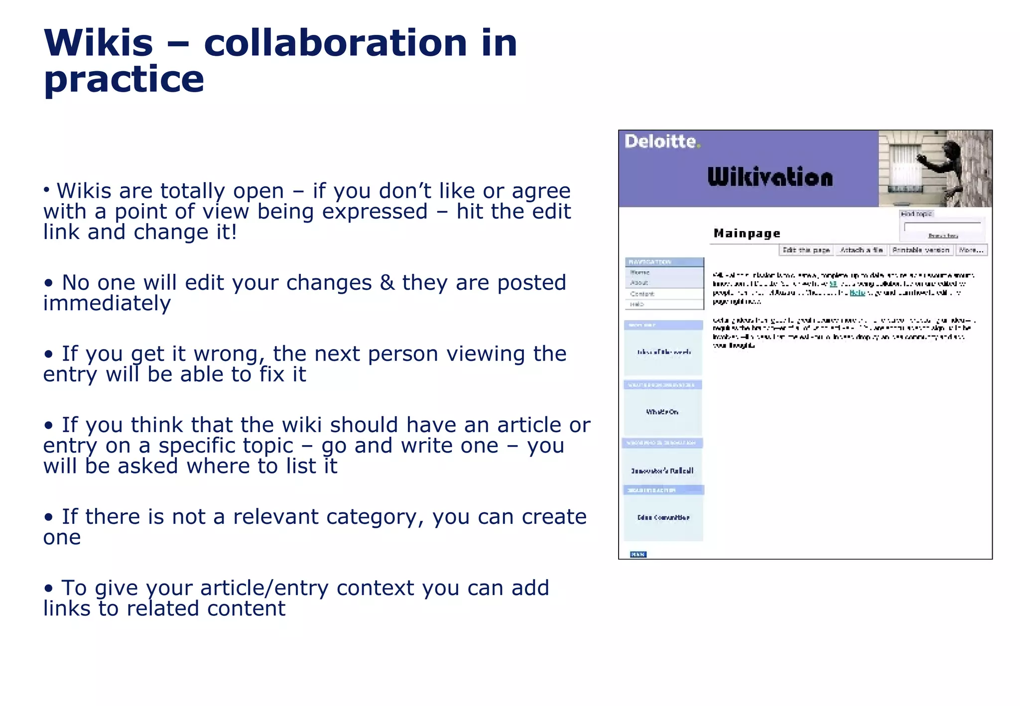 Wikis – collaboration in practice Wikis are totally open – if you don’t like or agree with a point of view being expressed – hit the edit link and change it! No one will edit your changes & they are posted immediately If you get it wrong, the next person viewing the entry will be able to fix it If you think that the wiki should have an article or entry on a specific topic – go and write one – you will be asked where to list it If there is not a relevant category, you can create one To give your article/entry context you can add links to related content 
