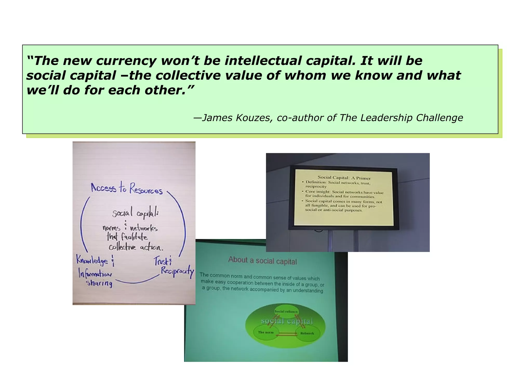 “ The new currency won’t be intellectual capital. It will be social capital  – the collective value of whom we know and what we’ll do for each other.” — James Kouzes, co-author of The Leadership Challenge 