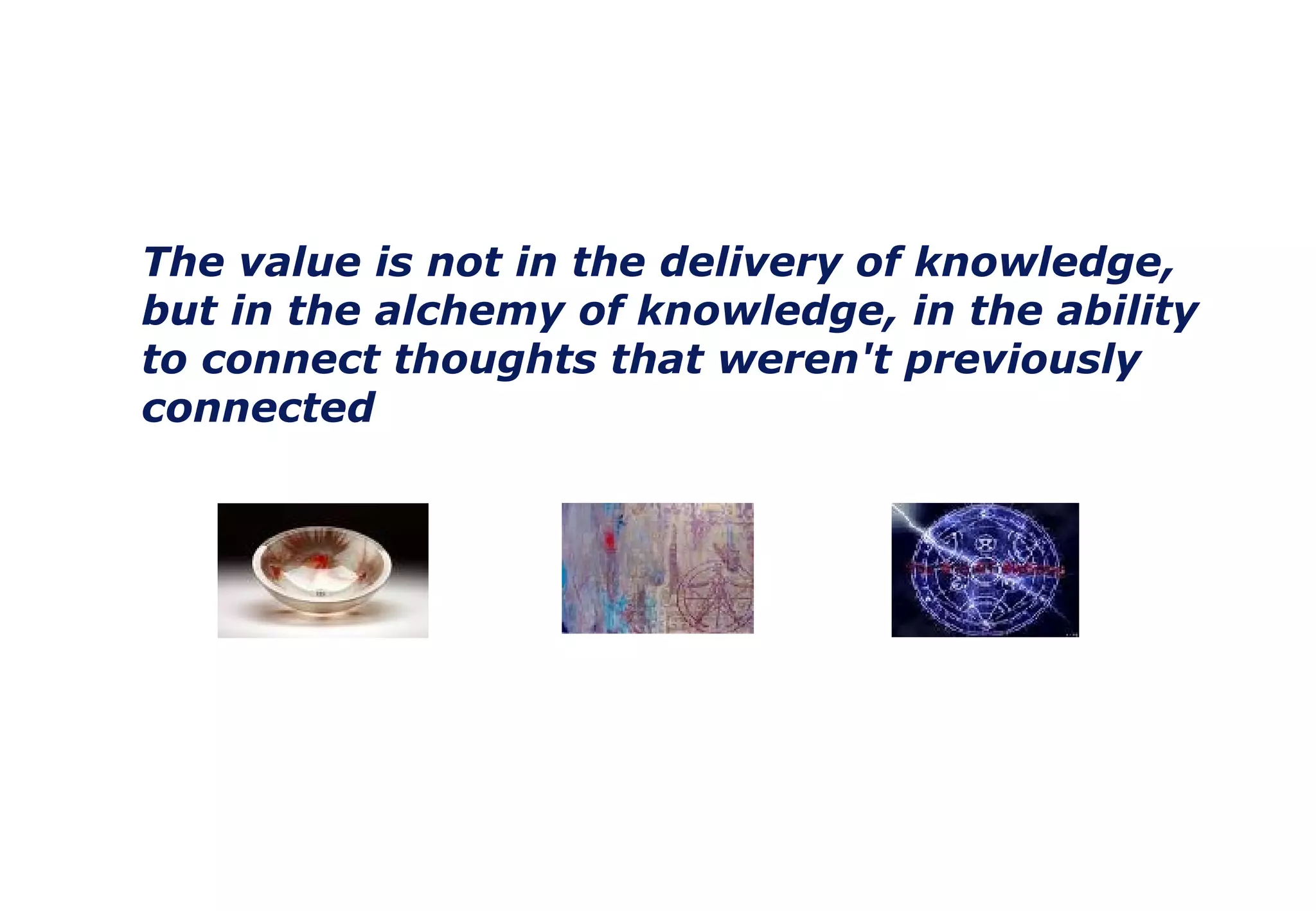The value is not in the delivery of knowledge, but in the alchemy of knowledge, in the ability to connect thoughts that weren't previously connected 