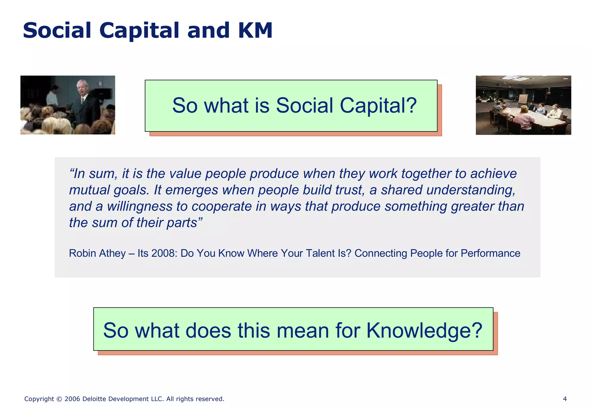 Social Capital and KM So what is Social Capital? “ In sum, it is the value people produce when they work together to achieve mutual goals. It emerges when people build trust, a shared understanding, and a willingness to cooperate in ways that produce something greater than the sum of their parts” Robin Athey – Its 2008: Do You Know Where Your Talent Is? Connecting People for Performance So what does this mean for Knowledge? 