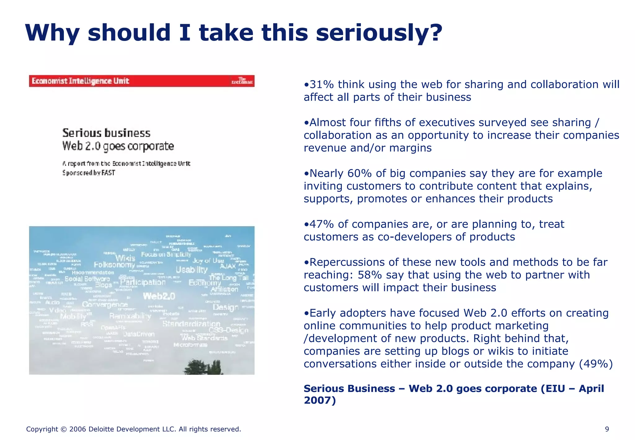 31% think using the web for sharing and collaboration will affect all parts of their business Almost four fifths of executives surveyed see sharing / collaboration as an opportunity to increase their companies revenue and/or margins  Nearly 60% of big companies say they are for example inviting customers to contribute content that explains, supports, promotes or enhances their products  47% of companies are, or are planning to, treat customers as co-developers of products Repercussions of these new tools and methods to be far reaching: 58% say that using the web to partner with customers will impact their business  Early adopters have focused Web 2.0 efforts on creating online communities to help product marketing /development of new products. Right behind that, companies are setting up blogs or wikis to initiate conversations either inside or outside the company (49%) Serious Business – Web 2.0 goes corporate (EIU – April 2007) Why should I take this seriously? 