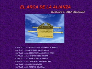 EL ARCA DE LA ALIANZA GUSTAVO E. SOSA ESCALADA CAPITULO 1.....LA ALIANZA DE DIOS CON LOS HOMBRES CAPITULO 2.....RASTREO BIBLICO DEL ARCA CAPITULO 3.....LA GEOMETRIA SAGRADA DEL ARCA  CAPITULO 4.....LAS ENERGIAS DEL HOMBRE CAPITULO 5.....LA INVOCACION DEL PODER CAPITULO 6.....LA CIENCIA DEL BIEN Y DEL MAL CAPITULO 7.....LOS INSTRUMENTOS CAPITULO 8.....EL RETORNO DEL ARCA 