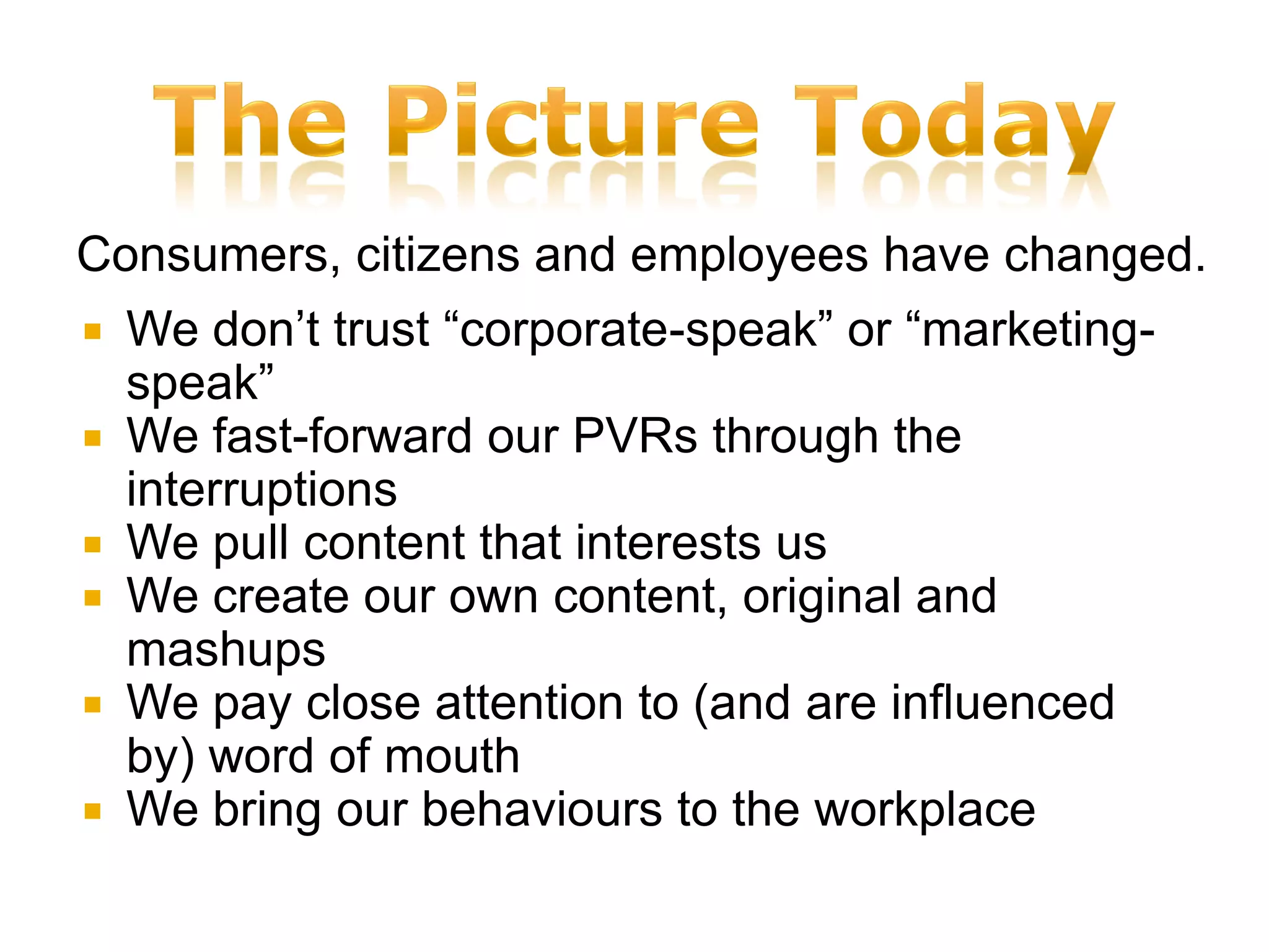 Consumers, citizens and employees have changed.
   We don’t trust “corporate-speak” or “marketing-
    speak”
   We fast-forward our PVRs through the
    interruptions
   We pull content that interests us
   We create our own content, original and
    mashups
   We pay close attention to (and are influenced
    by) word of mouth
   We bring our behaviours to the workplace
 