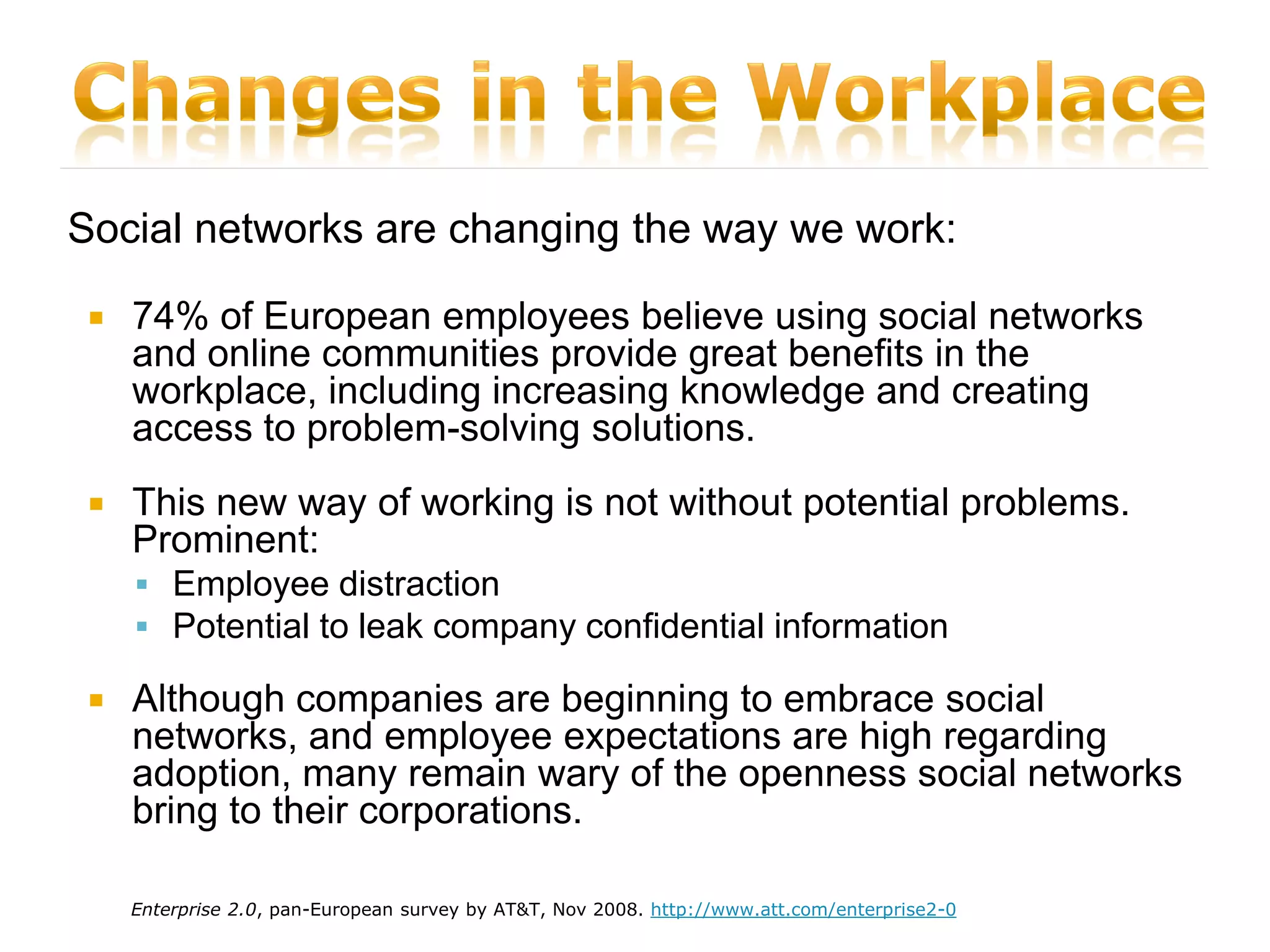Social networks are changing the way we work:

    74% of European employees believe using social networks
     and online communities provide great benefits in the
     workplace, including increasing knowledge and creating
     access to problem-solving solutions.
    This new way of working is not without potential problems.
     Prominent:
      Employee distraction
      Potential to leak company confidential information

    Although companies are beginning to embrace social
     networks, and employee expectations are high regarding
     adoption, many remain wary of the openness social networks
     bring to their corporations.

     Enterprise 2.0, pan-European survey by AT&T, Nov 2008. http://www.att.com/enterprise2-0
 