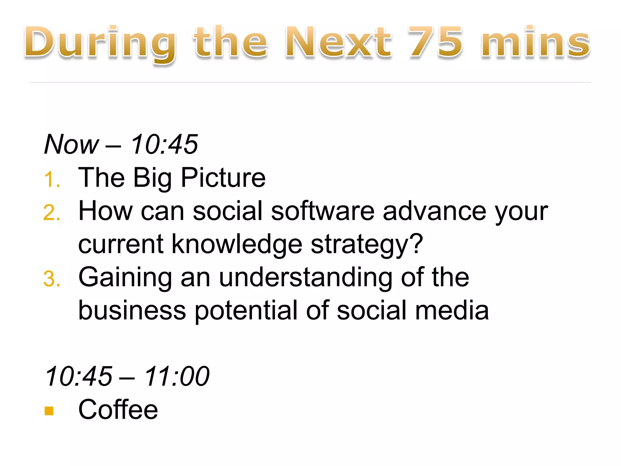 Now – 10:45
1. The Big Picture
2. How can social software advance your
   current knowledge strategy?
3. Gaining an understanding of the
   business potential of social media

10:45 – 11:00
 Coffee
 