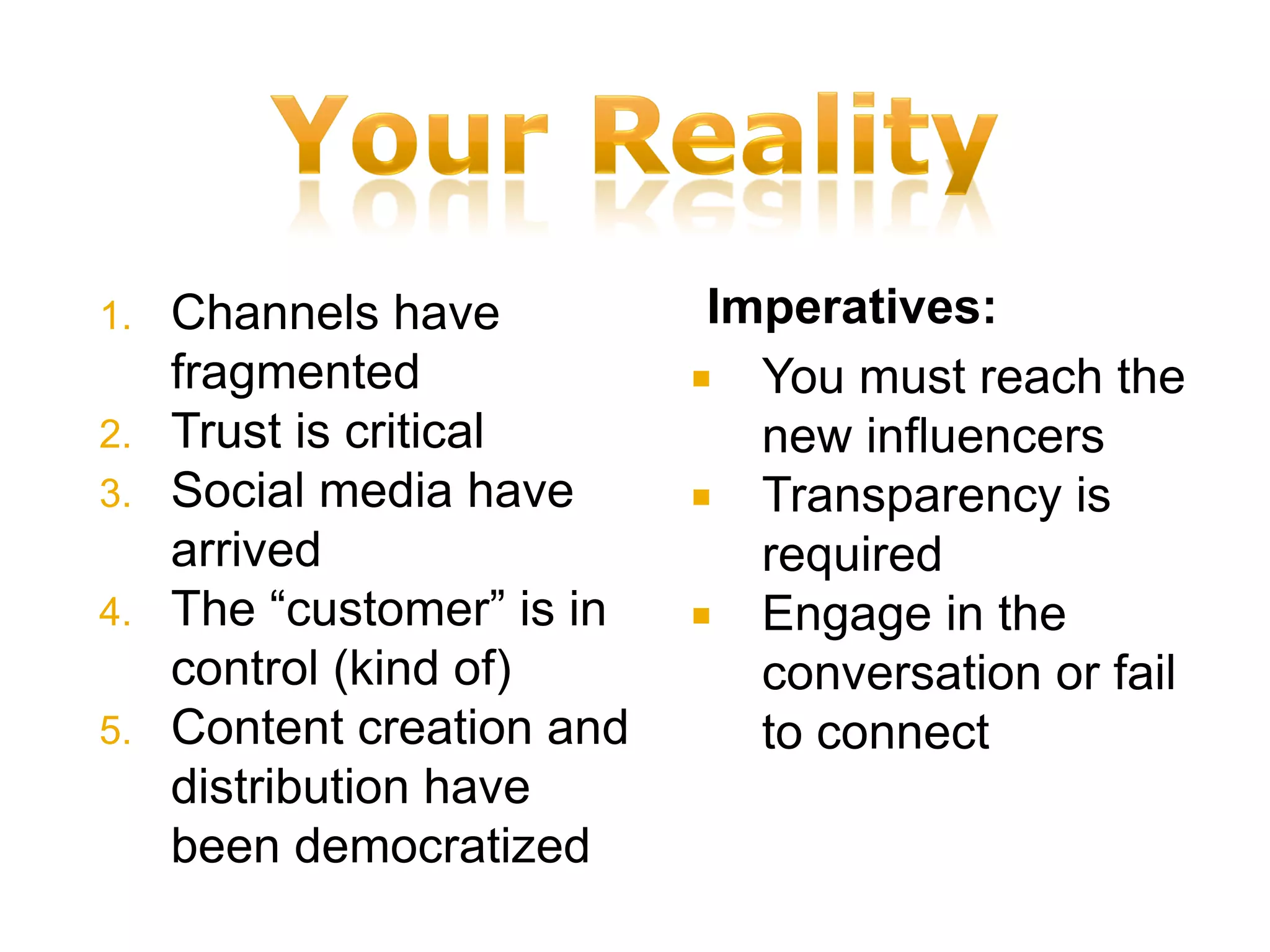 1.   Channels have           Imperatives:
     fragmented              You must reach the
2.   Trust is critical         new influencers
3.   Social media have       Transparency is
     arrived                   required
4.   The “customer” is in    Engage in the
     control (kind of)         conversation or fail
5.   Content creation and      to connect
     distribution have
     been democratized
 