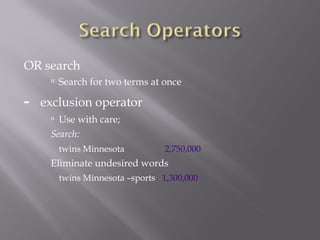 OR search 
 Search for two terms at once 
- exclusion operator 
 Use with care; 
Search: 
twins Minnesota 2,750,000 
Eliminate undesired words 
twins Minnesota –sports 1,300,000 
 