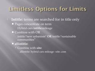  Intitle: terms are searched for in title only 
 Pages concentrate on term 
Hybrid cars intitle:mileage 
 Combine with OR 
intitle:"new urbanism" OR intitle:"sustainable 
communities” 
 allintitle: 
 Combine with site: 
allintitle: hybrid cars mileage –site:.com 
 