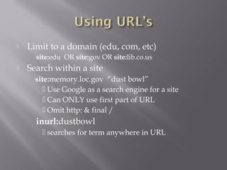  Limit to a domain (edu, com, etc) 
site:edu OR site:gov OR site:lib.co.us 
 Search within a site 
site:memory.loc.gov “dust bowl” 
 Use Google as a search engine for a site 
 Can ONLY use first part of URL 
 Omit http: & final / 
inurl:dustbowl 
 searches for term anywhere in URL 
 