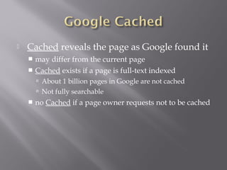  Cached reveals the page as Google found it 
 may differ from the current page 
 Cached exists if a page is full-text indexed 
 About 1 billion pages in Google are not cached 
 Not fully searchable 
 no Cached if a page owner requests not to be cached 
 