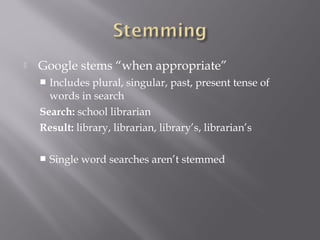  Google stems “when appropriate” 
 Includes plural, singular, past, present tense of 
words in search 
Search: school librarian 
Result: library, librarian, library’s, librarian’s 
 Single word searches aren’t stemmed 
 