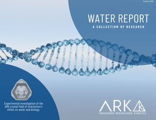 WATER REPORT
A C O L L E C T I O N O F R E S E A R C H
Experimental investigation of the
ARK crystal field of interaction's
effect on water and biology.
October 2020
 