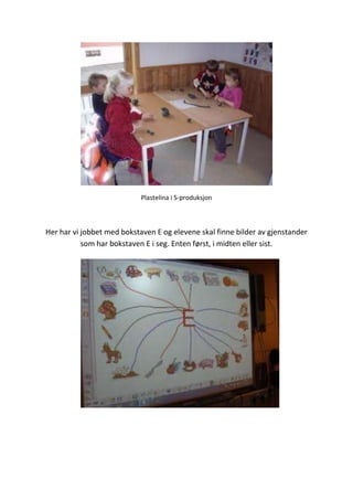 Plastelina i S-produksjon
Her har vi jobbet med bokstaven E og elevene skal finne bilder av gjenstander
som har bokstaven E i seg. Enten først, i midten eller sist.
 